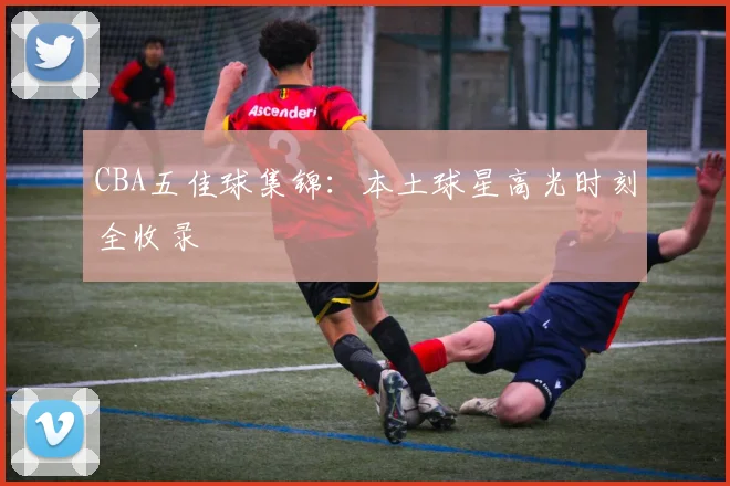 CBA五佳球集锦:本土球星高光时刻全收录