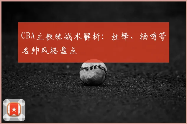 CBA主教练战术解析:杜锋、杨鸣等名帅风格盘点